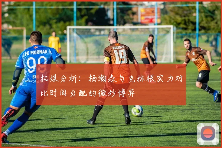 拓媒分析：杨瀚森与克林根实力对比时间分配的微妙博弈