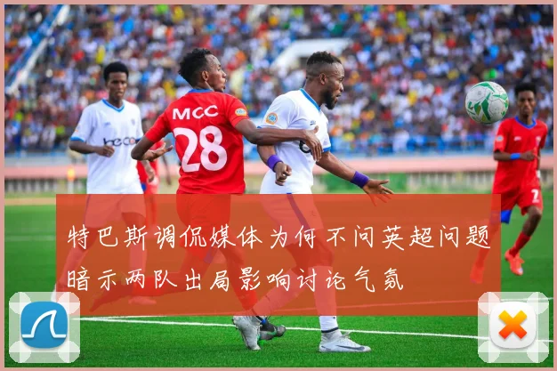 特巴斯调侃媒体为何不问英超问题暗示两队出局影响讨论气氛