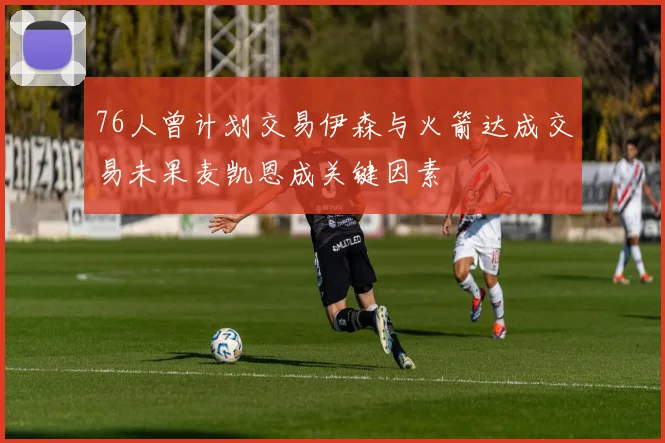 76人曾计划交易伊森与火箭达成交易未果麦凯恩成关键因素