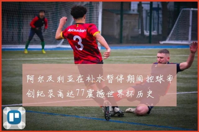 阿尔及利亚在补水暂停期间控球率创纪录高达77震撼世界杯历史