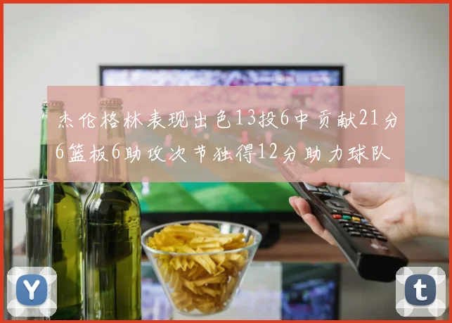 杰伦格林表现出色13投6中贡献21分6篮板6助攻次节独得12分助力球队