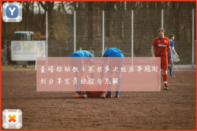 奎塔称助教卡塞尔多次经历争冠时刻分享宝贵经验与见解