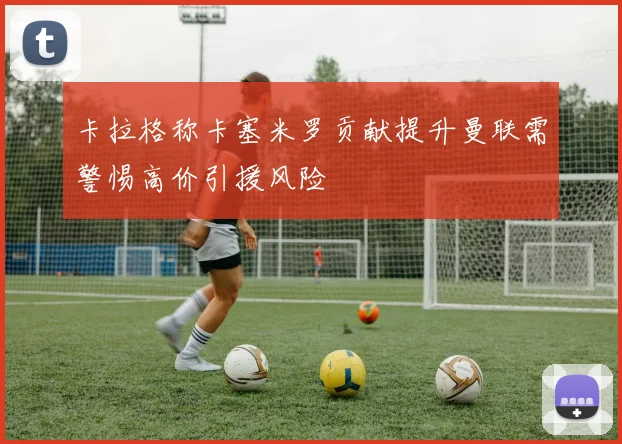 卡拉格称卡塞米罗贡献提升曼联需警惕高价引援风险