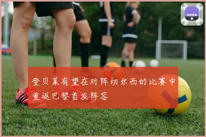 登贝莱有望在对阵切尔西的比赛中重返巴黎首发阵容