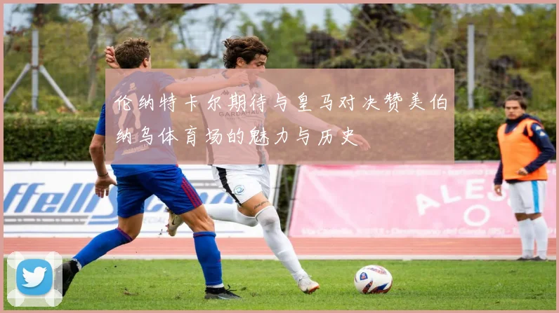 伦纳特卡尔期待与皇马对决赞美伯纳乌体育场的魅力与历史