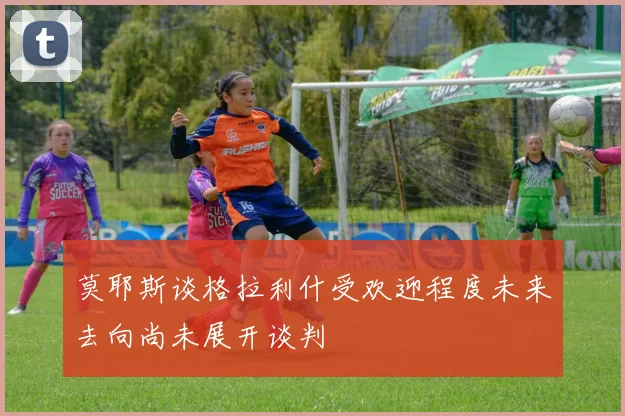 莫耶斯谈格拉利什受欢迎程度未来去向尚未展开谈判