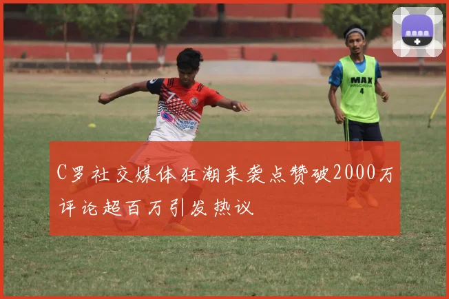 C罗社交媒体狂潮来袭点赞破2000万评论超百万引发热议