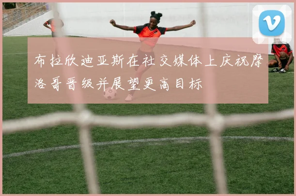 布拉欣迪亚斯在社交媒体上庆祝摩洛哥晋级并展望更高目标