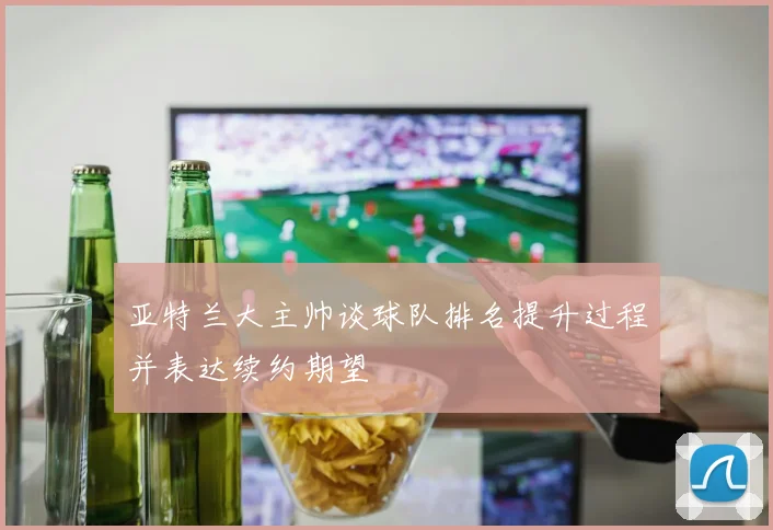 亚特兰大主帅谈球队排名提升过程并表达续约期望