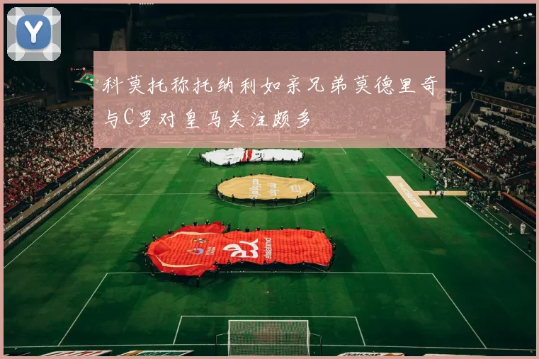 科莫托称托纳利如亲兄弟莫德里奇与C罗对皇马关注颇多