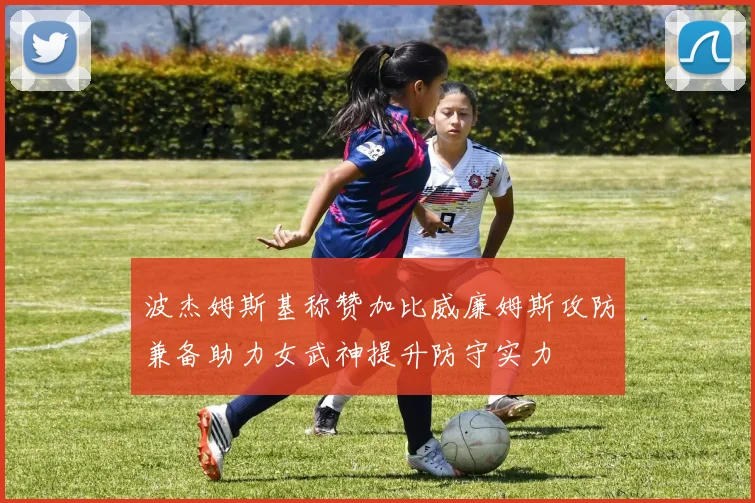 波杰姆斯基称赞加比威廉姆斯攻防兼备助力女武神提升防守实力