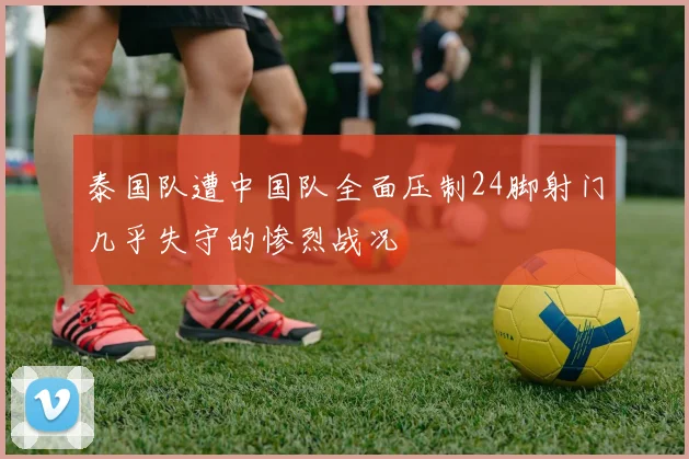 泰国队遭中国队全面压制24脚射门几乎失守的惨烈战况