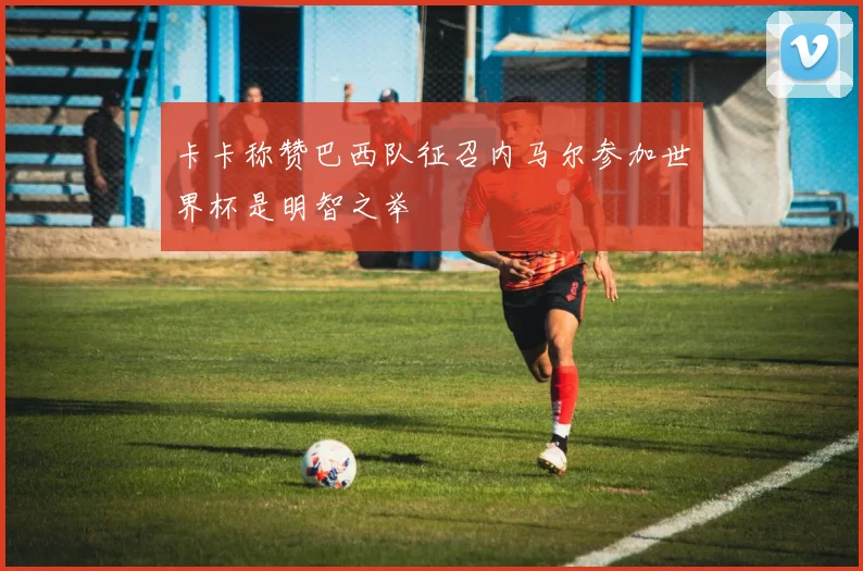 卡卡称赞巴西队征召内马尔参加世界杯是明智之举