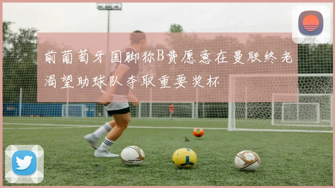 前葡萄牙国脚称B费愿意在曼联终老渴望助球队夺取重要奖杯