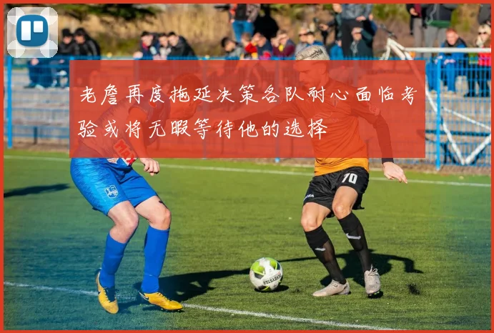 老詹再度拖延决策各队耐心面临考验或将无暇等待他的选择